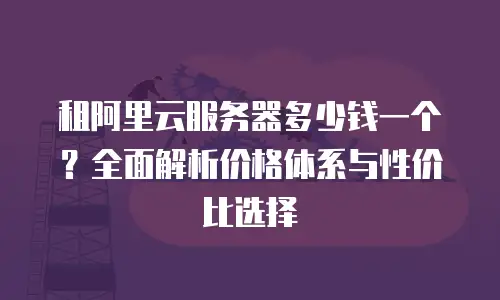 租阿里云服务器多少钱一个？全面解析价格体系与性价比选择