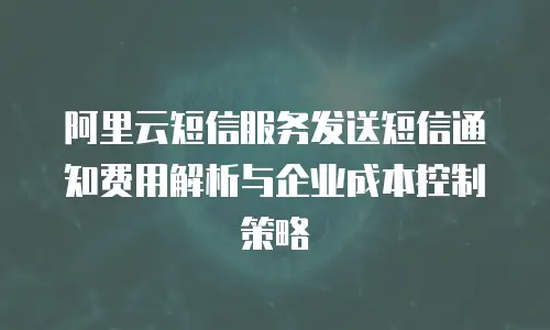 阿里云短信服务发送短信通知费用解析与企业成本控制策略