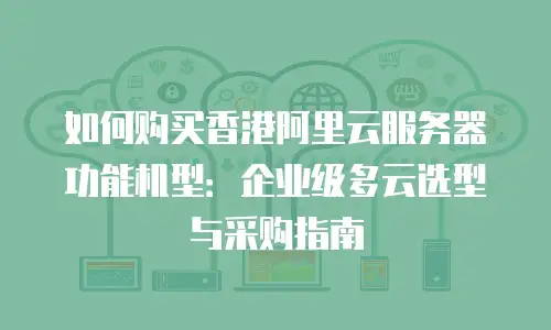 如何购买香港阿里云服务器功能机型：企业级多云选型与采购指南
