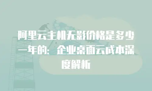 阿里云主机无影价格是多少一年的：企业桌面云成本深度解析