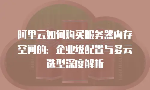 阿里云如何购买服务器内存空间的：企业级配置与多云选型深度解析