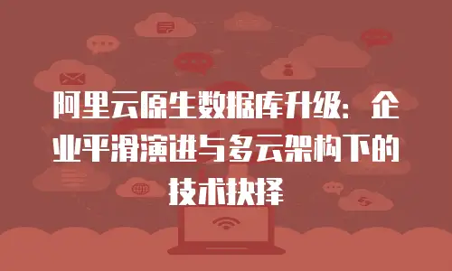 阿里云原生数据库升级：企业平滑演进与多云架构下的技术抉择