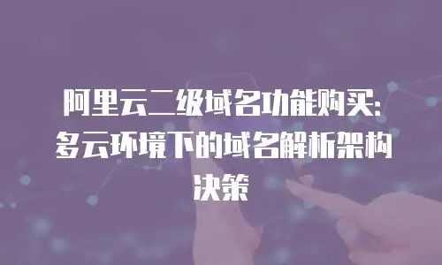 阿里云二级域名功能购买：多云环境下的域名解析架构决策