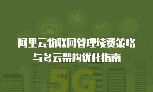 阿里云物联网管理续费策略与多云架构优化指南