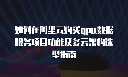 如何在阿里云购买gpu数据服务项目功能及多云架构选型指南