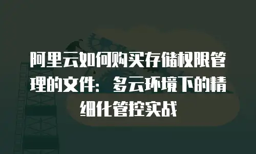 阿里云如何购买存储权限管理的文件：多云环境下的精细化管控实战