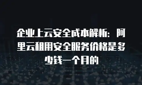 企业上云安全成本解析：阿里云租用安全服务价格是多少钱一个月的