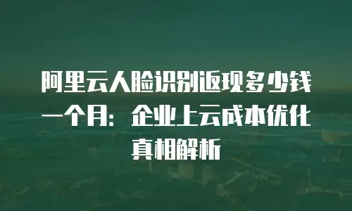 阿里云人脸识别返现多少钱一个月：企业上云成本优化真相解析