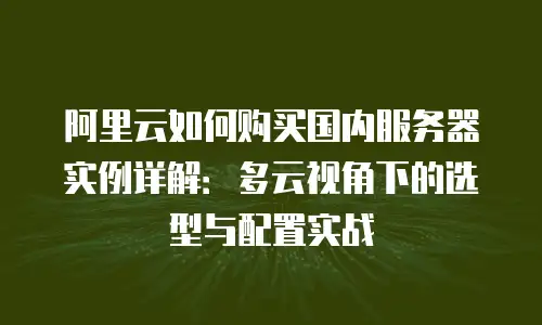 阿里云如何购买国内服务器实例详解：多云视角下的选型与配置实战