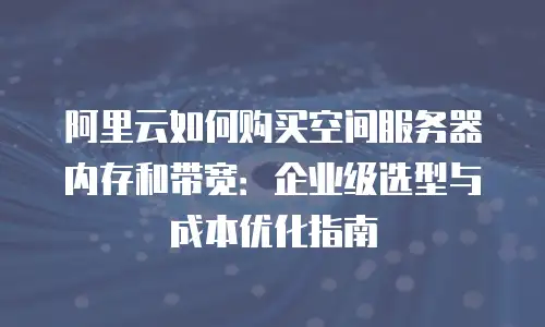 阿里云如何购买空间服务器内存和带宽：企业级选型与成本优化指南