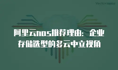 阿里云nas推荐理由：企业存储选型的多云中立视角