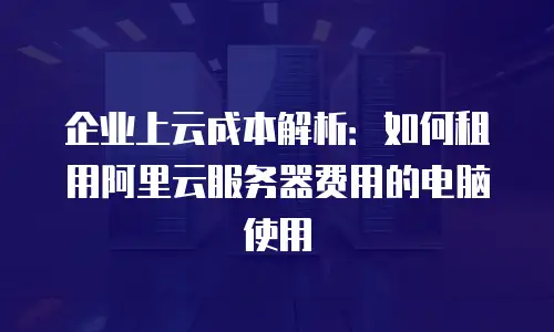 企业上云成本解析：如何租用阿里云服务器费用的电脑使用