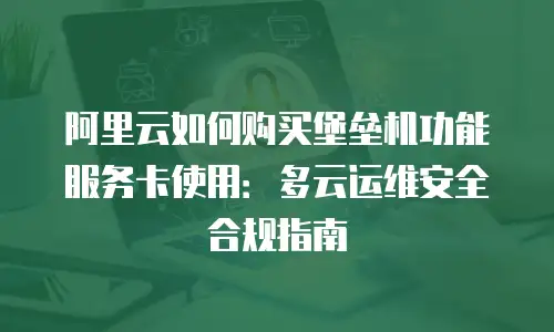 阿里云如何购买堡垒机功能服务卡使用：多云运维安全合规指南