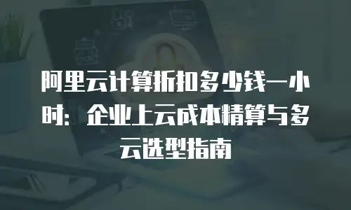 阿里云计算折扣多少钱一小时：企业上云成本精算与多云选型指南