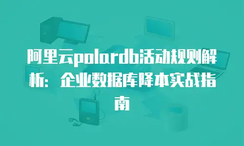 阿里云polardb活动规则解析：企业数据库降本实战指南