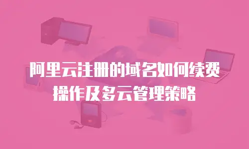 阿里云注册的域名如何续费操作及多云管理策略