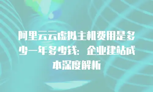 阿里云云虚拟主机费用是多少一年多少钱：企业建站成本深度解析