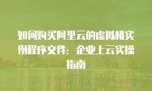 如何购买阿里云的虚拟机实例程序文件：企业上云实操指南