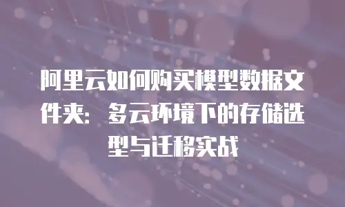 阿里云如何购买模型数据文件夹：多云环境下的存储选型与迁移实战