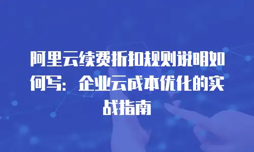阿里云续费折扣规则说明如何写：企业云成本优化的实战指南