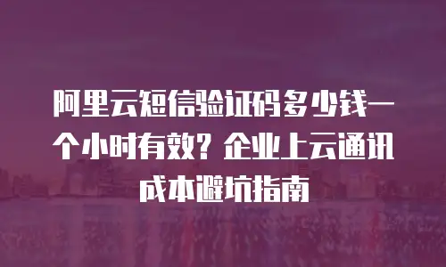 阿里云短信验证码多少钱一个小时有效？企业上云通讯成本避坑指南