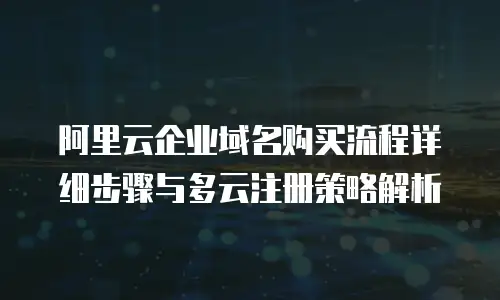 阿里云企业域名购买流程详细步骤与多云注册策略解析