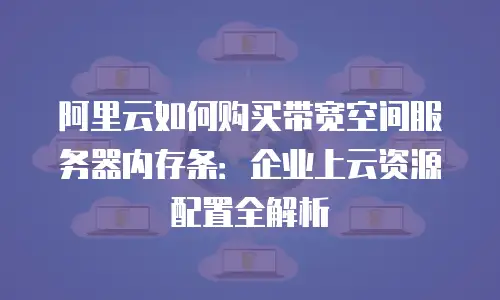 阿里云如何购买带宽空间服务器内存条：企业上云资源配置全解析