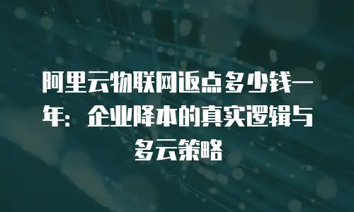 阿里云物联网返点多少钱一年：企业降本的真实逻辑与多云策略