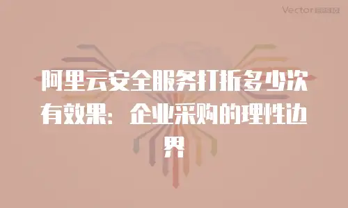 阿里云安全服务打折多少次有效果：企业采购的理性边界