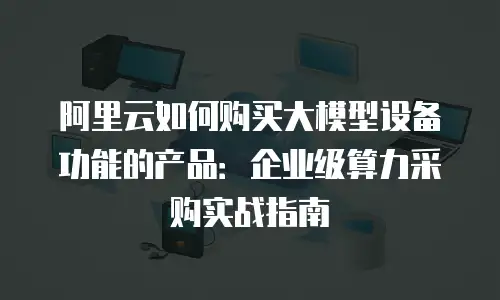 阿里云如何购买大模型设备功能的产品：企业级算力采购实战指南