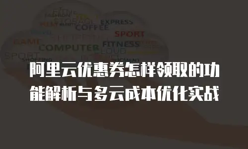 阿里云优惠券怎样领取的功能解析与多云成本优化实战