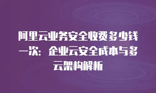 阿里云业务安全收费多少钱一次：企业云安全成本与多云架构解析