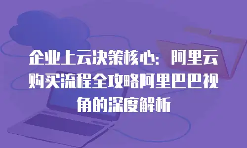 企业上云决策核心：阿里云购买流程全攻略阿里巴巴视角的深度解析