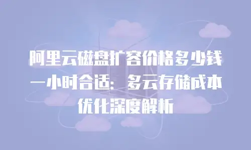 阿里云磁盘扩容价格多少钱一小时合适：多云存储成本优化深度解析