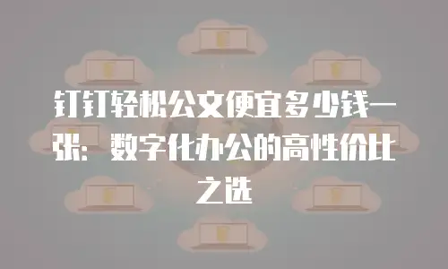 钉钉轻松公文便宜多少钱一张：数字化办公的高性价比之选