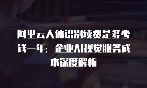 阿里云人体识别续费是多少钱一年：企业AI视觉服务成本深度解析