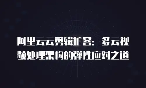 阿里云云剪辑扩容：多云视频处理架构的弹性应对之道