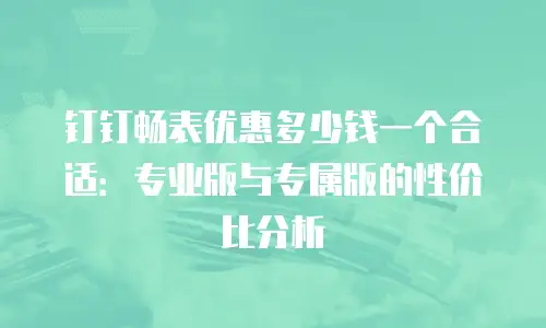 钉钉畅表优惠多少钱一个合适：专业版与专属版的性价比分析