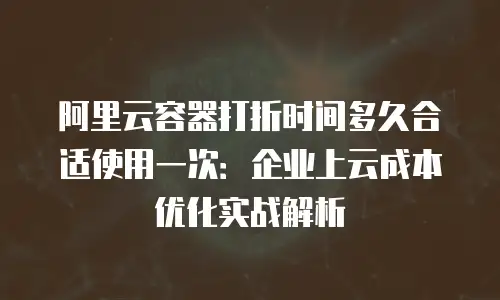阿里云容器打折时间多久合适使用一次：企业上云成本优化实战解析