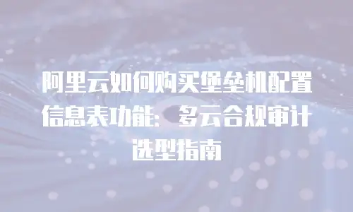 阿里云如何购买堡垒机配置信息表功能：多云合规审计选型指南