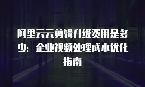阿里云云剪辑升级费用是多少：企业视频处理成本优化指南