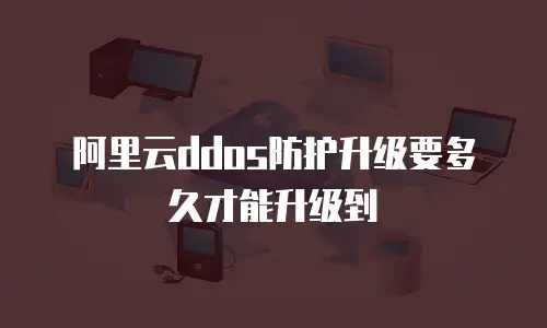 阿里云ddos防护升级要多久才能升级到