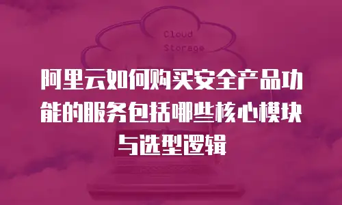 阿里云如何购买安全产品功能的服务包括哪些核心模块与选型逻辑