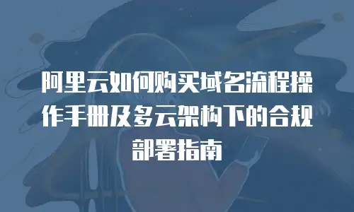 阿里云如何购买域名流程操作手册及多云架构下的合规部署指南