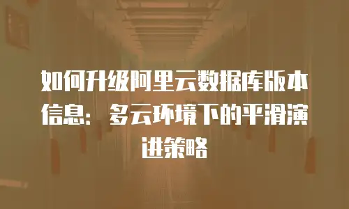 如何升级阿里云数据库版本信息：多云环境下的平滑演进策略