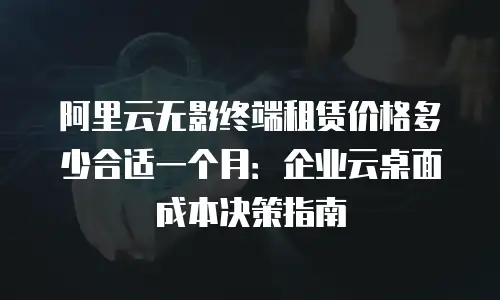 阿里云无影终端租赁价格多少合适一个月：企业云桌面成本决策指南