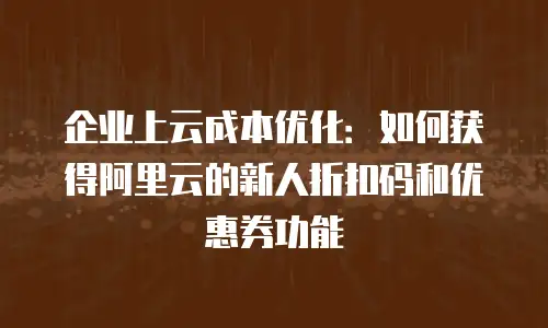 企业上云成本优化：如何获得阿里云的新人折扣码和优惠券功能