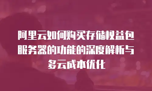 阿里云如何购买存储权益包服务器的功能的深度解析与多云成本优化