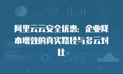 阿里云云安全优惠：企业降本增效的真实路径与多云对比