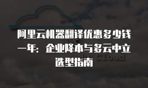 阿里云机器翻译优惠多少钱一年：企业降本与多云中立选型指南